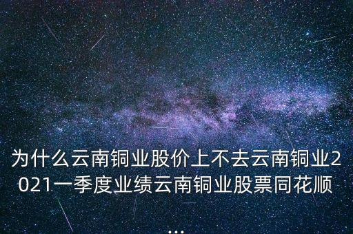 為什么云南銅業(yè)股價(jià)上不去云南銅業(yè)2021一季度業(yè)績云南銅業(yè)股票同花順...