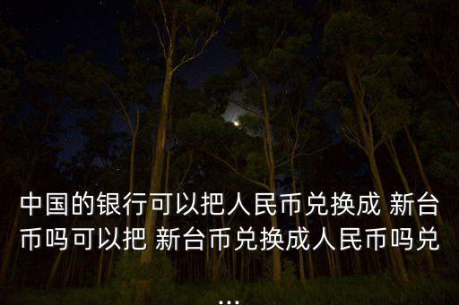 中國的銀行可以把人民幣兌換成 新臺幣嗎可以把 新臺幣兌換成人民幣嗎兌...