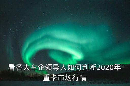 看各大車企領(lǐng)導(dǎo)人如何判斷2020年重卡市場行情