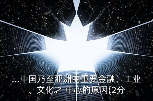 ...中國乃至亞洲的重要金融、工業(yè)、文化之 中心的原因(2分