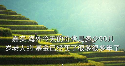  嘉實 海外今天的價格是多少90幾歲老人的 基金已經(jīng)買了很多很多年了,