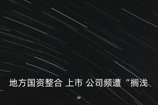 地方國資整合 上市 公司頻遭“擱淺”