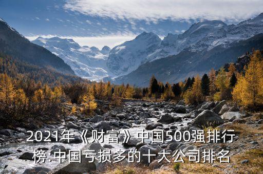 2021年《財富》中國500強排行榜:中國虧損多的十大公司排名