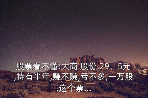 股票看不懂:大商 股份,29、5元,持有半年,賺不賺,虧不多,一萬股,這個票...