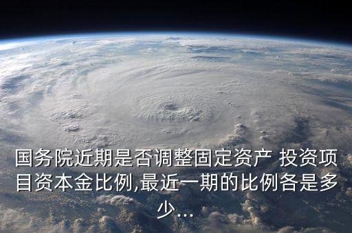 國務(wù)院近期是否調(diào)整固定資產(chǎn) 投資項目資本金比例,最近一期的比例各是多少...