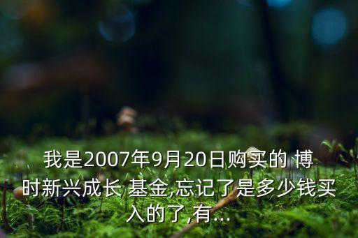 我是2007年9月20日購買的 博時(shí)新興成長 基金,忘記了是多少錢買入的了,有...