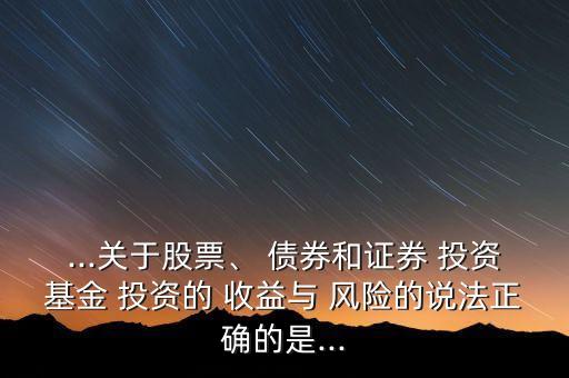 ...關于股票、 債券和證券 投資基金 投資的 收益與 風險的說法正確的是...