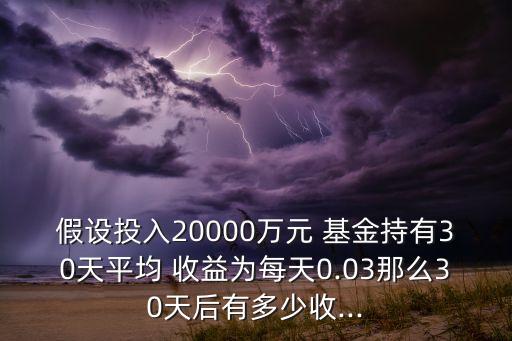 假設(shè)投入20000萬元 基金持有30天平均 收益為每天0.03那么30天后有多少收...