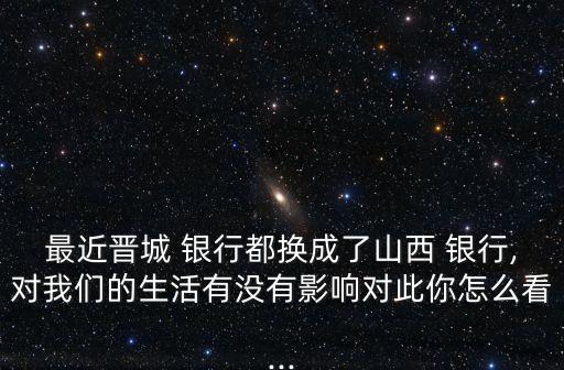 最近晉城 銀行都換成了山西 銀行,對我們的生活有沒有影響對此你怎么看...