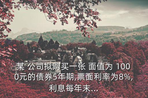 某 公司擬購(gòu)買一張 面值為 1000元的債券5年期,票面利率為8%,利息每年末...