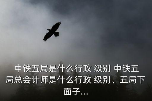  中鐵五局是什么行政 級別 中鐵五局總會計師是什么行政 級別、五局下面子...