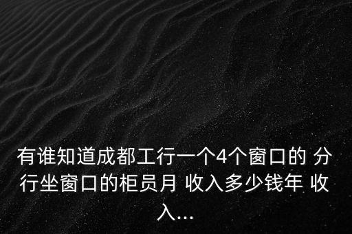 有誰知道成都工行一個4個窗口的 分行坐窗口的柜員月 收入多少錢年 收入...