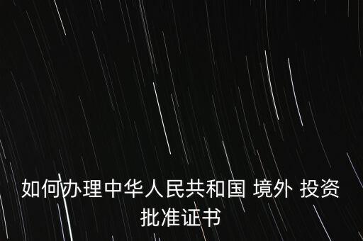 如何辦理中華人民共和國 境外 投資批準(zhǔn)證書