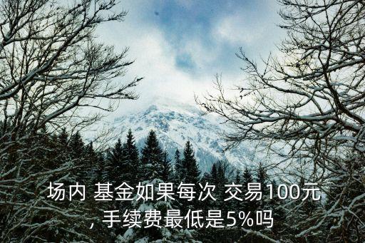  場內 基金如果每次 交易100元, 手續(xù)費最低是5%嗎