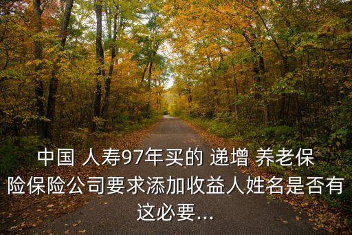 中國(guó) 人壽97年買的 遞增 養(yǎng)老保險(xiǎn)保險(xiǎn)公司要求添加收益人姓名是否有這必要...