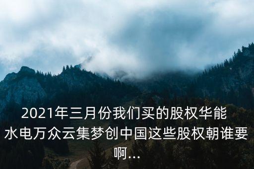 2021年三月份我們買(mǎi)的股權(quán)華能 水電萬(wàn)眾云集夢(mèng)創(chuàng)中國(guó)這些股權(quán)朝誰(shuí)要啊...