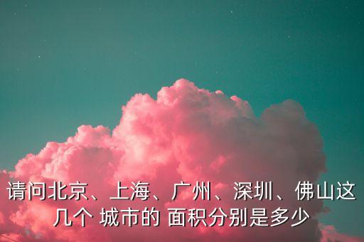 請問北京、上海、廣州、深圳、佛山這幾個(gè) 城市的 面積分別是多少