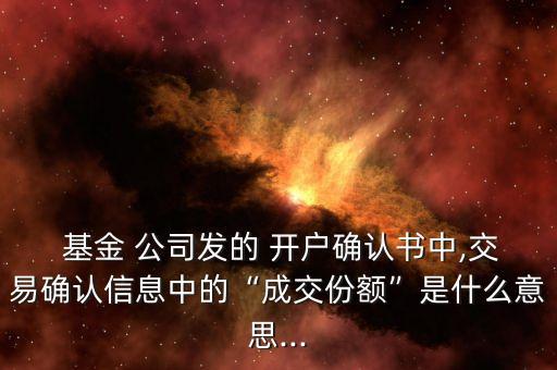  基金 公司發(fā)的 開戶確認(rèn)書中,交易確認(rèn)信息中的“成交份額”是什么意思...