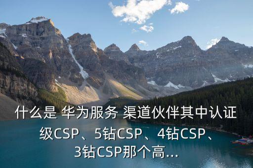 什么是 華為服務(wù) 渠道伙伴其中認(rèn)證級CSP、5鉆CSP、4鉆CSP、3鉆CSP那個(gè)高...