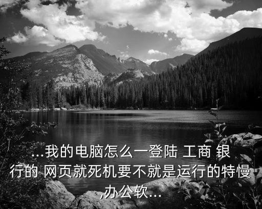 ...我的電腦怎么一登陸 工商 銀行的 網(wǎng)頁就死機(jī)要不就是運行的特慢,辦公軟...