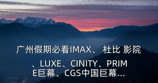 廣州假期必看IMAX、 杜比 影院、LUXE、CINITY、PRIME巨幕、CGS中國(guó)巨幕...