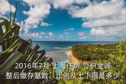 2016年7月 上海住房 公積金調(diào)整后繳存基數(shù)、比例及上下限是多少