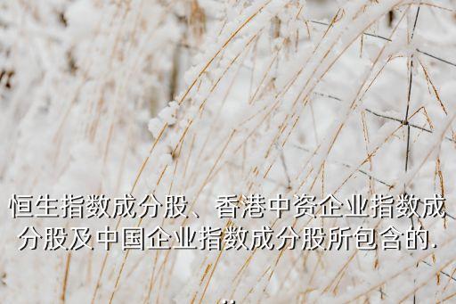 恒生指數(shù)成分股、香港中資企業(yè)指數(shù)成分股及中國企業(yè)指數(shù)成分股所包含的...