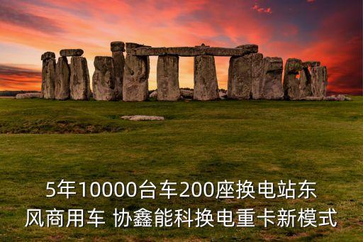 5年10000臺車200座換電站東風商用車 協(xié)鑫能科換電重卡新模式