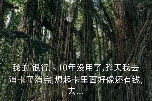 我的 銀行卡10年沒用了,昨天我去消卡了消完,想起卡里面好像還有錢,去...