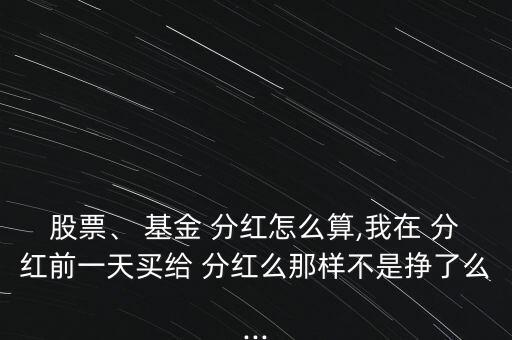 股票、 基金 分紅怎么算,我在 分紅前一天買給 分紅么那樣不是掙了么...