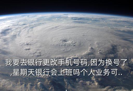 我要去銀行更改手機號碼,因為換號了,星期天銀行會上班嗎個人業(yè)務可...